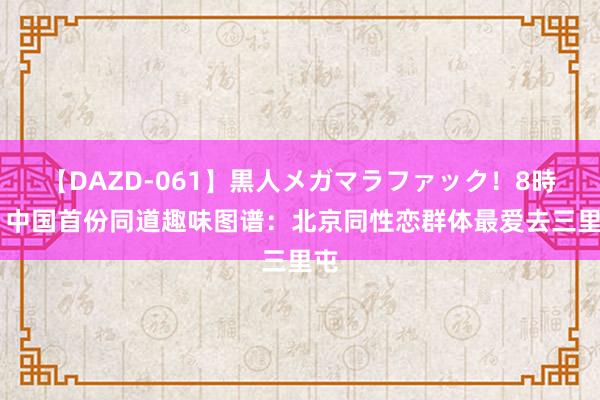 【DAZD-061】黒人メガマラファック！8時間 中国首份同道趣味图谱：北京同性恋群体最爱去三里屯