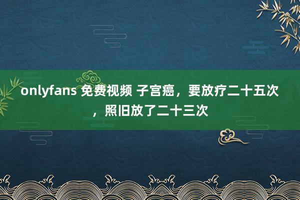 onlyfans 免费视频 子宫癌,要放疗二十五次,照旧放了二十三次