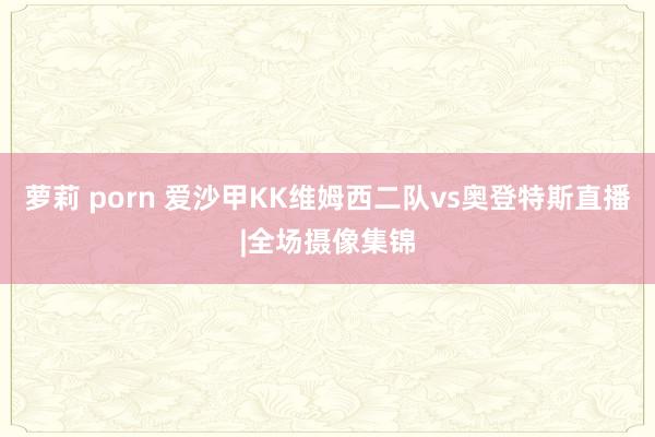 萝莉 porn 爱沙甲KK维姆西二队vs奥登特斯直播|全场摄像集锦