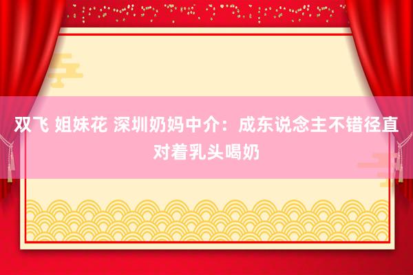 双飞 姐妹花 深圳奶妈中介：成东说念主不错径直对着乳头喝奶