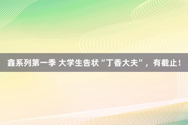鑫系列第一季 大学生告状“丁香大夫”，有截止！