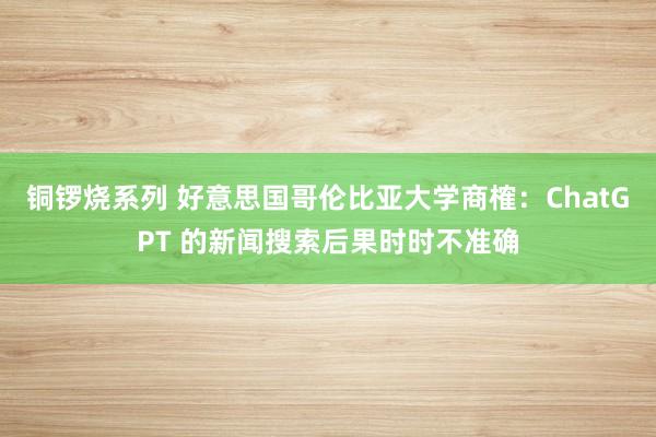 铜锣烧系列 好意思国哥伦比亚大学商榷：ChatGPT 的新闻搜索后果时时不准确