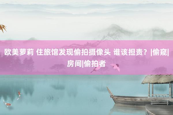 欧美萝莉 住旅馆发现偷拍摄像头 谁该担责？|偷窥|房间|偷拍者