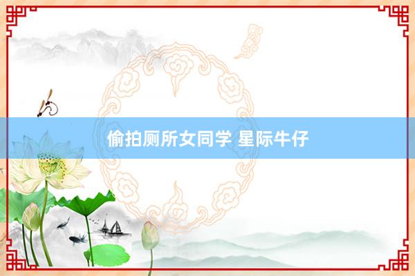 偷拍厕所女同学 星际牛仔