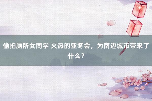 偷拍厕所女同学 火热的亚冬会，为南边城市带来了什么？