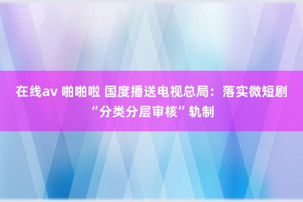 在线av 啪啪啦 国度播送电视总局：落实微短剧“分类分层审核”轨制