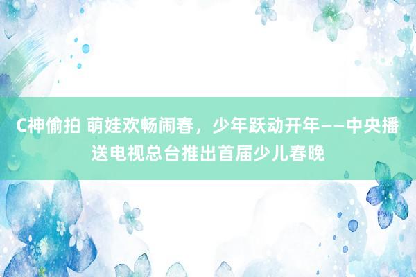 C神偷拍 萌娃欢畅闹春，少年跃动开年——中央播送电视总台推出首届少儿春晚