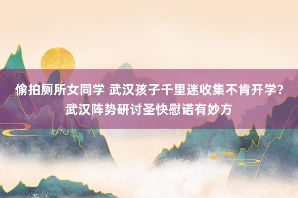 偷拍厕所女同学 武汉孩子千里迷收集不肯开学？武汉阵势研讨圣快慰诺有妙方