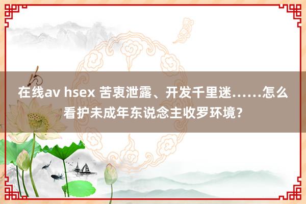 在线av hsex 苦衷泄露、开发千里迷……怎么看护未成年东说念主收罗环境？